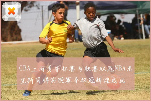 CBA上海勇夺杯赛与联赛双冠NBA尼克斯同样实现赛季双冠辉煌成就